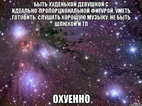 быть худенькой девушкой с идеально-пропорциональной фигурой, уметь готовить, слушать хорошую музыку, не быть шлюхой и тп охуенно