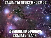 саша ,ты просто космос думала,но боялась сказать *валя *