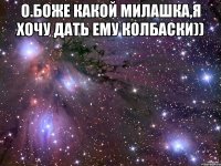 о.боже какой милашка,я хочу дать ему колбаски)) 