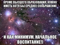 кроме высшего образования, нужно иметь хотя бы среднее соображение и как минимум, начальное воспитание!)