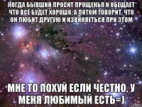 когда бывший просит прощенья и обещает что всё будет хорошо, а потом говорит, что он любит другую и извиняеться при этом мне то похуй если честно, у меня любимый есть=)