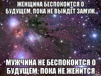 женщина беспокоится о будущем, пока не выйдет замуж. мужчина не беспокоится о будущем, пока не женится