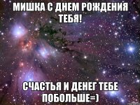 мишка с днем рождения тебя! счастья и денег тебе побольше=)