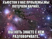 хъюстон у нас проблемы,мы потеряли карину.. вы хоть знаете с кем разговоривате..