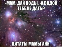 -мам, дай воды. -а водой тебе не дать? цитаты мамы ани.