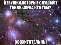 девушки,которые слушают тбили&жека кто там? восхитительны