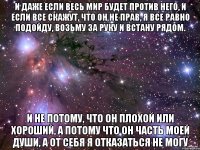 и даже если весь мир будет против него, и если все скажут, что он не прав, я все равно подойду, возьму за руку и встану рядом. и не потому, что он плохой или хороший, а потому что он часть моей души, а от себя я отказаться не могу