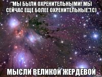 "мы были охренительными! мы сейчас еще более охренительные"(с) мысли великой жердевой