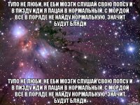 тупо не люби, не еби мозги слушай свою попсу и в пизду иди я пацан в нормальный, с мордой все в поряде не найду нормальную, значит будут бляди тупо не люби, не еби мозги слушай свою попсу и в пизду иди я пацан в нормальный, с мордой все в поряде не найду нормальную, значит будут бляди