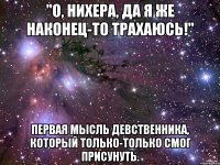 "о, нихера, да я же наконец-то трахаюсь!" первая мысль девственника, который только-только смог присунуть.