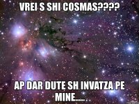 vrei s shi cosmas??? ap dar dute sh invatza pe mine.....