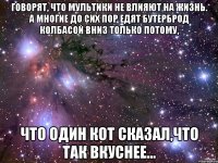 говорят, что мультики не влияют на жизнь. а многие до сих пор едят бутерброд колбасой вниз только потому, что один кот сказал,что так вкуснее...