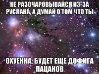 не разочаровывайся из-за руслана, а думай о том что ты охуенна, будет еще дофига пацанов