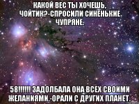 какой вес ты хочешь, чойтик?-спросили синенькие чупряне. 58!!! задолбала она всех своими желаниями.-орали с других планет.