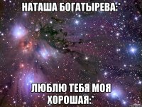 наташа богатырева:* люблю тебя моя хорошая:*