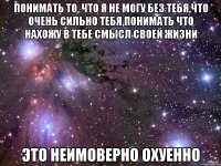 понимать то, что я не могу без тебя,что очень сильно тебя,понимать что нахожу в тебе смысл своей жизни это неимоверно охуенно