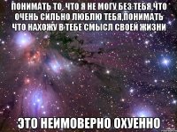 понимать то, что я не могу без тебя,что очень сильно люблю тебя,понимать что нахожу в тебе смысл своей жизни это неимоверно охуенно