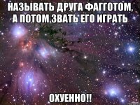 называть друга фагготом, а потом звать его играть охуенно!!