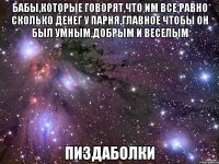 бабы,которые говорят,что им все равно сколько денег у парня,главное чтобы он был умным,добрым и веселым пиздаболки