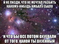 и не пизди, что не мечтал разбить какому-нибудь амбалу ебало и что бы все потом охуевали от того, какой ты охуенный