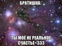 братишка;* ты моё не реальное счастье<333