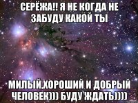 серёжа!! я не когда не забуду какой ты милый,хороший и добрый человек))) буду ждать))))