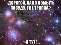 -дорогой, надо помыть посуду, где тряпка? -я тут!