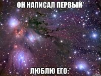 он написал первый* люблю его:*