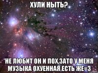 хули ныть? не любит он и пох,зато у меня музыка охуенная есть же=з