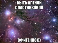 быть аленой сластниковой офигенно)))