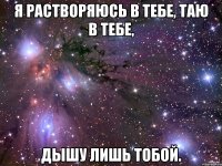 я растворяюсь в тебе, таю в тебе, дышу лишь тобой.