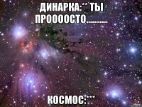 динарка:** ты проооосто........... космос:***