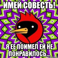 имей совесть! я ее поимел ей не понравилось...