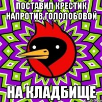 поставил крестик напротив гололобовой на кладбище