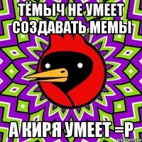 тёмыч не умеет создавать мемы а киря умеет =p