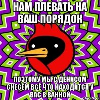 нам плевать на ваш порядок поэтому мы с денисом снесём всё что находится у вас в ванной