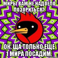 миры вам не надоело позориться? ок. ща только еще 1 мира посадим.