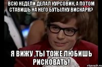 всю недели делал курсовик, а потом ставишь на него бутылку вискаря? я вижу ,ты тоже любишь рисковать!