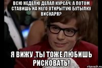 всю неделю делал курсач, а потом ставишь на него открытую бутылку вискаря? я вижу ,ты тоже любишь рисковать!