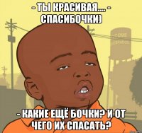 - ты красивая.... - спасибочки) - какие ещё бочки? и от чего их спасать?