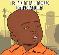 ты меня так просто отпускаешь? 