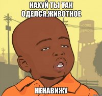 нахуй ты так оделся,животное ненавижу