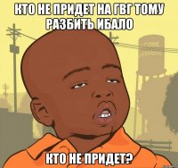 кто не придет на гвг тому разбить ибало кто не придет?