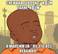 снежана говорит:" идём такие, идём" а максим ей:" ну это всё неважно!"