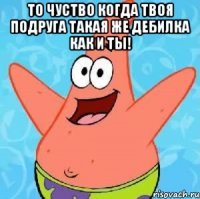 то чуство когда твоя подруга такая же дебилка как и ты! 