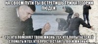 на своем пути ты встретишь три категории людей: тех, кто поменяет твою жизнь; тех, кто попытается её сломать и тех, кто просто станет твоей жизнью.