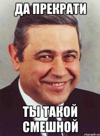 да прекрати ты такой смешной