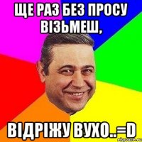 ще раз без просу візьмеш, відріжу вухо..=d