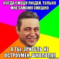 когда смешу людей, только мне самому смешно а ты, зритель не остроумен, школоло!