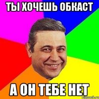 ты хочешь обкаст а он тебе нет